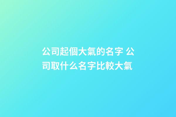 公司起個大氣的名字 公司取什么名字比較大氣-第1張-公司起名-玄機派
